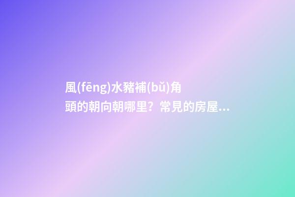 風(fēng)水豬補(bǔ)角頭的朝向朝哪里？常見的房屋補(bǔ)角方法？